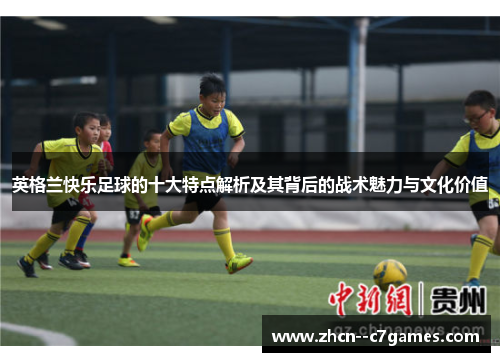 英格兰快乐足球的十大特点解析及其背后的战术魅力与文化价值