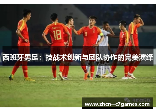 西班牙男足:技战术创新与团队协作的完美演绎 西班牙男足:技战术创新与团队协作的完美演绎