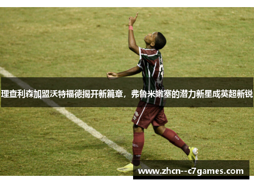 理查利森加盟沃特福德揭开新篇章,弗鲁米嫩塞的潜力新星成英超新锐 理查利森加盟沃特福德揭开新篇章,弗鲁米嫩塞的潜力新星成英超新锐