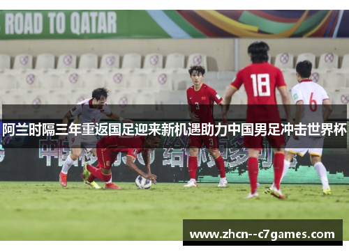 阿兰时隔三年重返国足迎来新机遇助力中国男足冲击世界杯