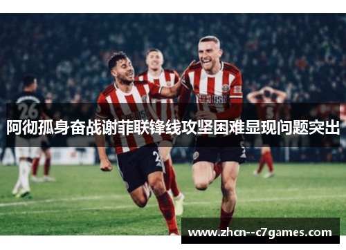 阿彻孤身奋战谢菲联锋线攻坚困难显现问题突出