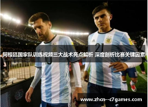 阿根廷国家队训练视频三大战术亮点解析 深度剖析比赛关键因素