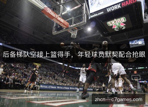 后备梯队空接上篮得手,年轻球员默契配合抢眼 后备梯队空接上篮得手,年轻球员默契配合抢眼