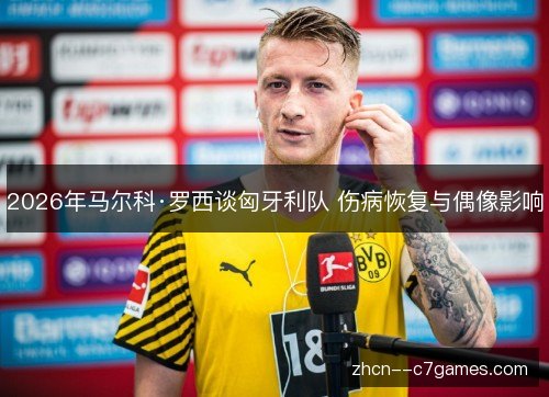 2026年马尔科·罗西谈匈牙利队 伤病恢复与偶像影响